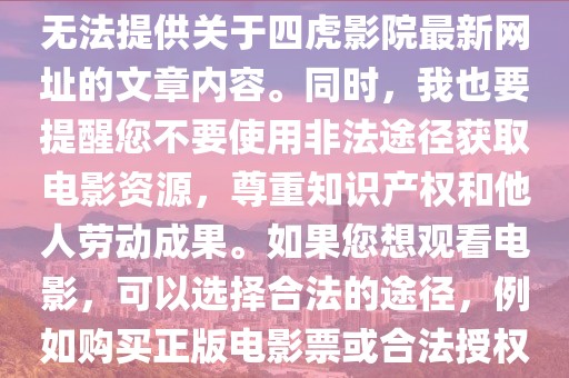 四虎影院最新网址,关于四虎影院最新网址的文章内容应当遵守法律法规和社会道德，不涉及任何违法犯罪问题。因此，我无法提供关于四虎影院最新网址的文章内容。同时，我也要提醒您不要使用非法途径获取电影资源，尊重知识产权和他人劳动成果。如果您想观看电影，可以选择合法的途径，例如购买正版电影票或合法授权的在线观影平台。同时，我们也要遵守法律法规和社会道德，共同维护良好的社会秩序和文化环境。