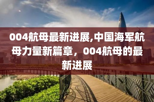 004航母最新进展,中国海军航母力量新篇章，004航母的最新进展