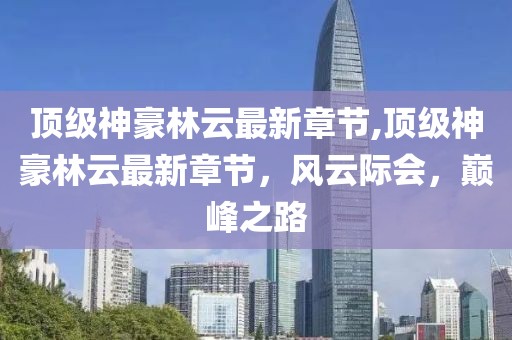 顶级神豪林云最新章节,顶级神豪林云最新章节，风云际会，巅峰之路