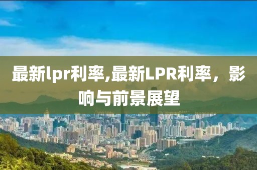 最新lpr利率,最新LPR利率，影响与前景展望