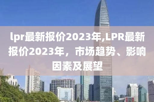 lpr最新报价2023年,LPR最新报价2023年，市场趋势、影响因素及展望