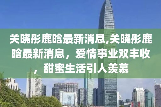 关晓彤鹿晗最新消息,关晓彤鹿晗最新消息，爱情事业双丰收，甜蜜生活引人羡慕