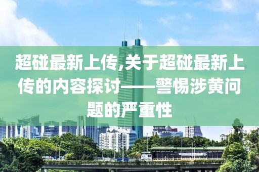 超碰最新上传,关于超碰最新上传的内容探讨——警惕涉黄问题的严重性