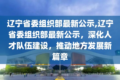 辽宁省委组织部最新公示,辽宁省委组织部最新公示，深化人才队伍建设，推动地方发展新篇章