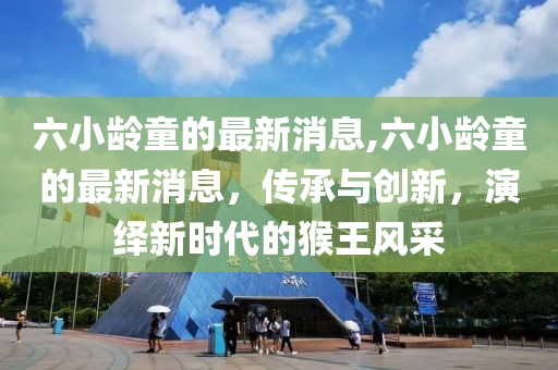 六小龄童的最新消息,六小龄童的最新消息，传承与创新，演绎新时代的猴王风采