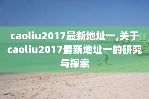 caoliu2017最新地址一,关于caoliu2017最新地址一的研究与探索