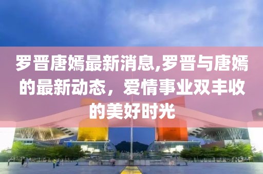 罗晋唐嫣最新消息,罗晋与唐嫣的最新动态，爱情事业双丰收的美好时光