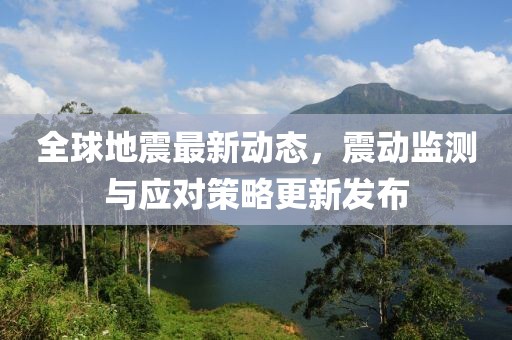 全球地震最新动态，震动监测与应对策略更新发布