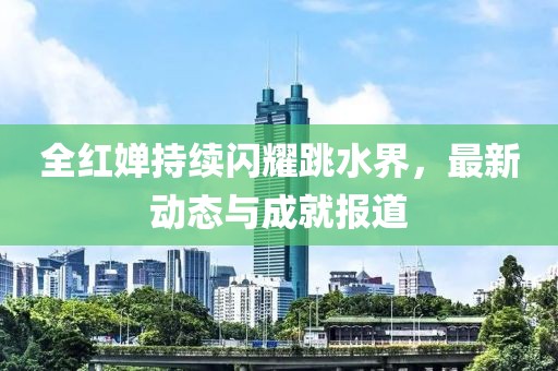 全红婵持续闪耀跳水界，最新动态与成就报道