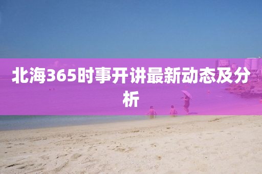 北海365时事开讲最新动态及分析