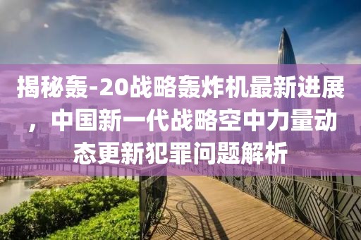 揭秘轰-20战略轰炸机最新进展，中国新一代战略空中力量动态更新犯罪问题解析