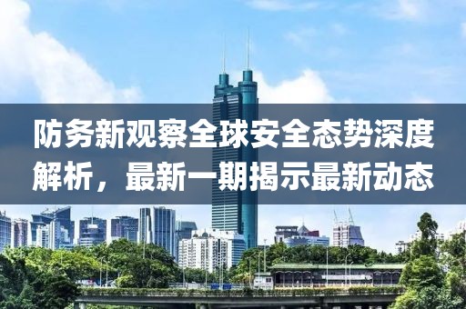 防务新观察全球安全态势深度解析，最新一期揭示最新动态