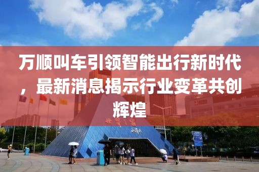 万顺叫车引领智能出行新时代，最新消息揭示行业变革共创辉煌