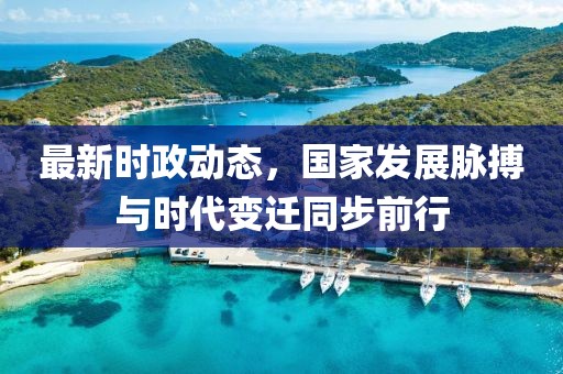 最新时政动态，国家发展脉搏与时代变迁同步前行