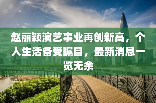 赵丽颖演艺事业再创新高，个人生活备受瞩目，最新消息一览无余