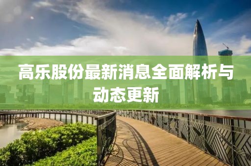 高乐股份最新消息全面解析与动态更新