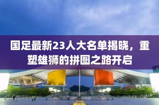 国足最新23人大名单揭晓，重塑雄狮的拼图之路开启