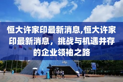 恒大许家印最新消息,恒大许家印最新消息，挑战与机遇并存的企业领袖之路