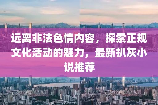 远离非法色情内容，探索正规文化活动的魅力，最新扒灰小说推荐