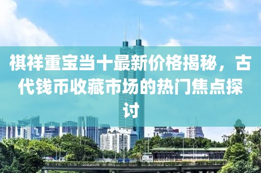 祺祥重宝当十最新价格揭秘，古代钱币收藏市场的热门焦点探讨