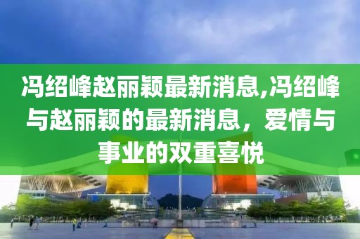 冯绍峰赵丽颖最新消息,冯绍峰与赵丽颖的最新消息，爱情与事业的双重喜悦