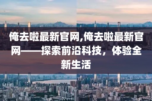 俺去啦最新官网,俺去啦最新官网——探索前沿科技，体验全新生活