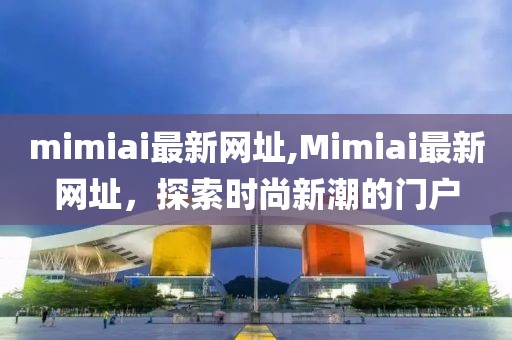 mimiai最新网址,Mimiai最新网址，探索时尚新潮的门户