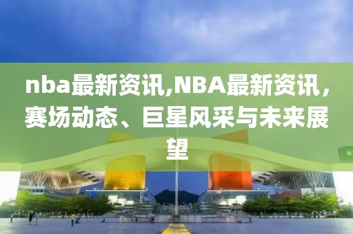 nba最新资讯,NBA最新资讯，赛场动态、巨星风采与未来展望