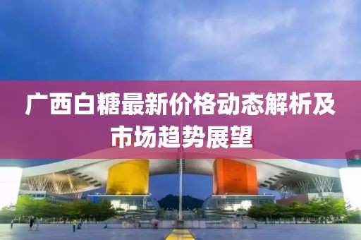 广西白糖最新价格动态解析及市场趋势展望