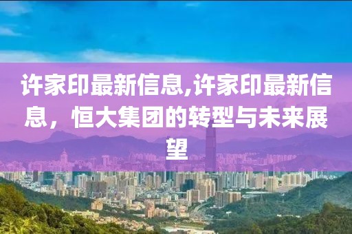 许家印最新信息,许家印最新信息，恒大集团的转型与未来展望