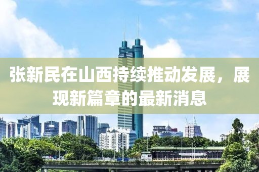 张新民在山西持续推动发展，展现新篇章的最新消息